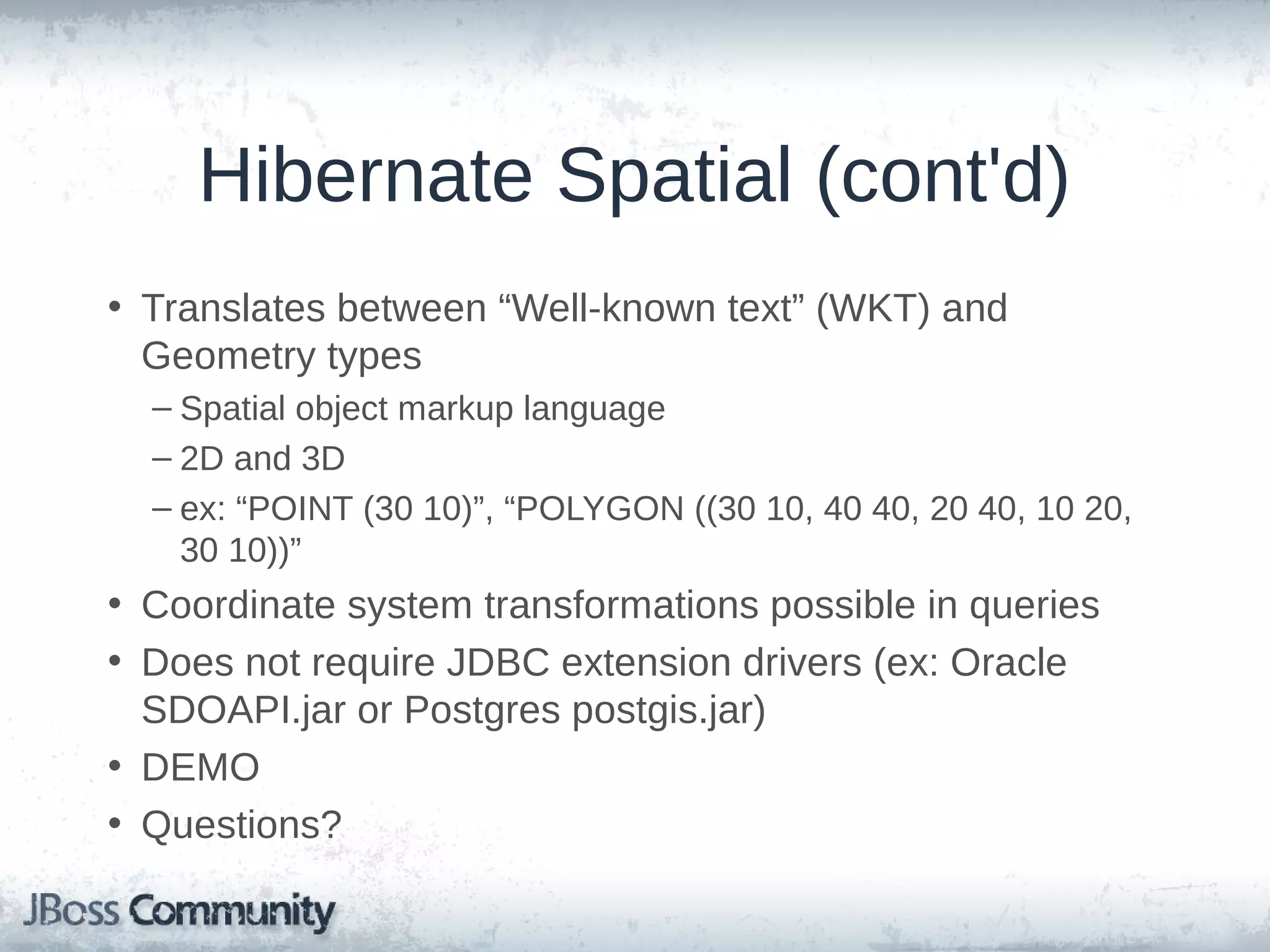 Hibernate Spatial (cont'd) • Translates between “Well-known text” (WKT) and Geometry types – Spatial object markup language – 2D and 3D – ex: “POINT (30 10)”, “POLYGON ((30 10, 40 40, 20 40, 10 20, 30 10))” • Coordinate system transformations possible in queries • Does not require JDBC extension drivers (ex: Oracle SDOAPI.jar or Postgres postgis.jar) • DEMO • Questions? 