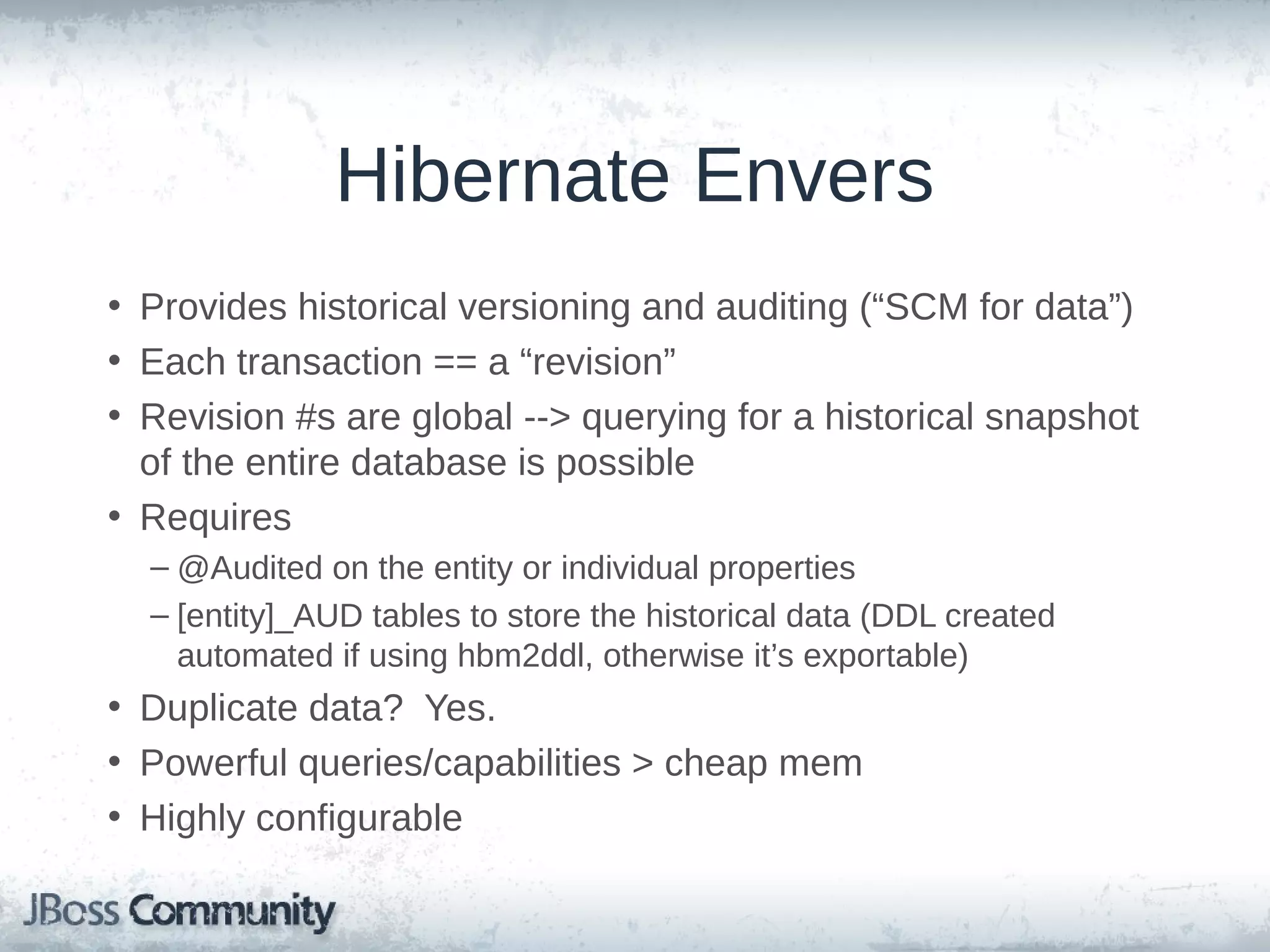 Hibernate Envers • Provides historical versioning and auditing (“SCM for data”) • Each transaction == a “revision” • Revision #s are global --> querying for a historical snapshot of the entire database is possible • Requires – @Audited on the entity or individual properties – [entity]_AUD tables to store the historical data (DDL created automated if using hbm2ddl, otherwise it’s exportable) • Duplicate data? Yes. • Powerful queries/capabilities > cheap mem • Highly configurable 