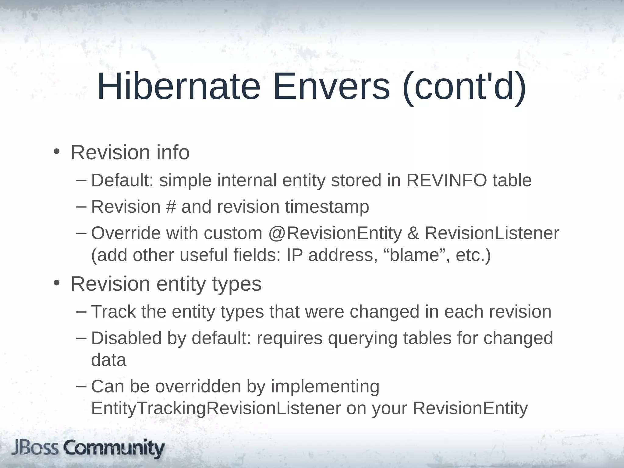 Hibernate Envers (cont'd) • Revision info – Default: simple internal entity stored in REVINFO table – Revision # and revision timestamp – Override with custom @RevisionEntity & RevisionListener (add other useful fields: IP address, “blame”, etc.) • Revision entity types – Track the entity types that were changed in each revision – Disabled by default: requires querying tables for changed data – Can be overridden by implementing EntityTrackingRevisionListener on your RevisionEntity 