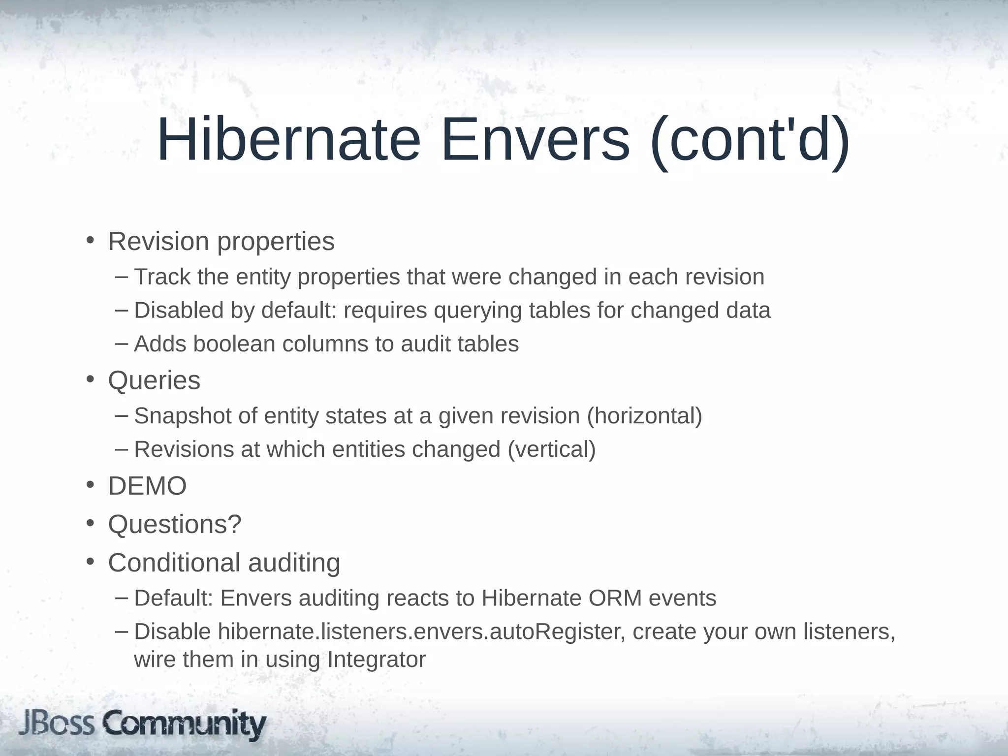 Hibernate Envers (cont'd) • Revision properties – Track the entity properties that were changed in each revision – Disabled by default: requires querying tables for changed data – Adds boolean columns to audit tables • Queries – Snapshot of entity states at a given revision (horizontal) – Revisions at which entities changed (vertical) • DEMO • Questions? • Conditional auditing – Default: Envers auditing reacts to Hibernate ORM events – Disable hibernate.listeners.envers.autoRegister, create your own listeners, wire them in using Integrator 