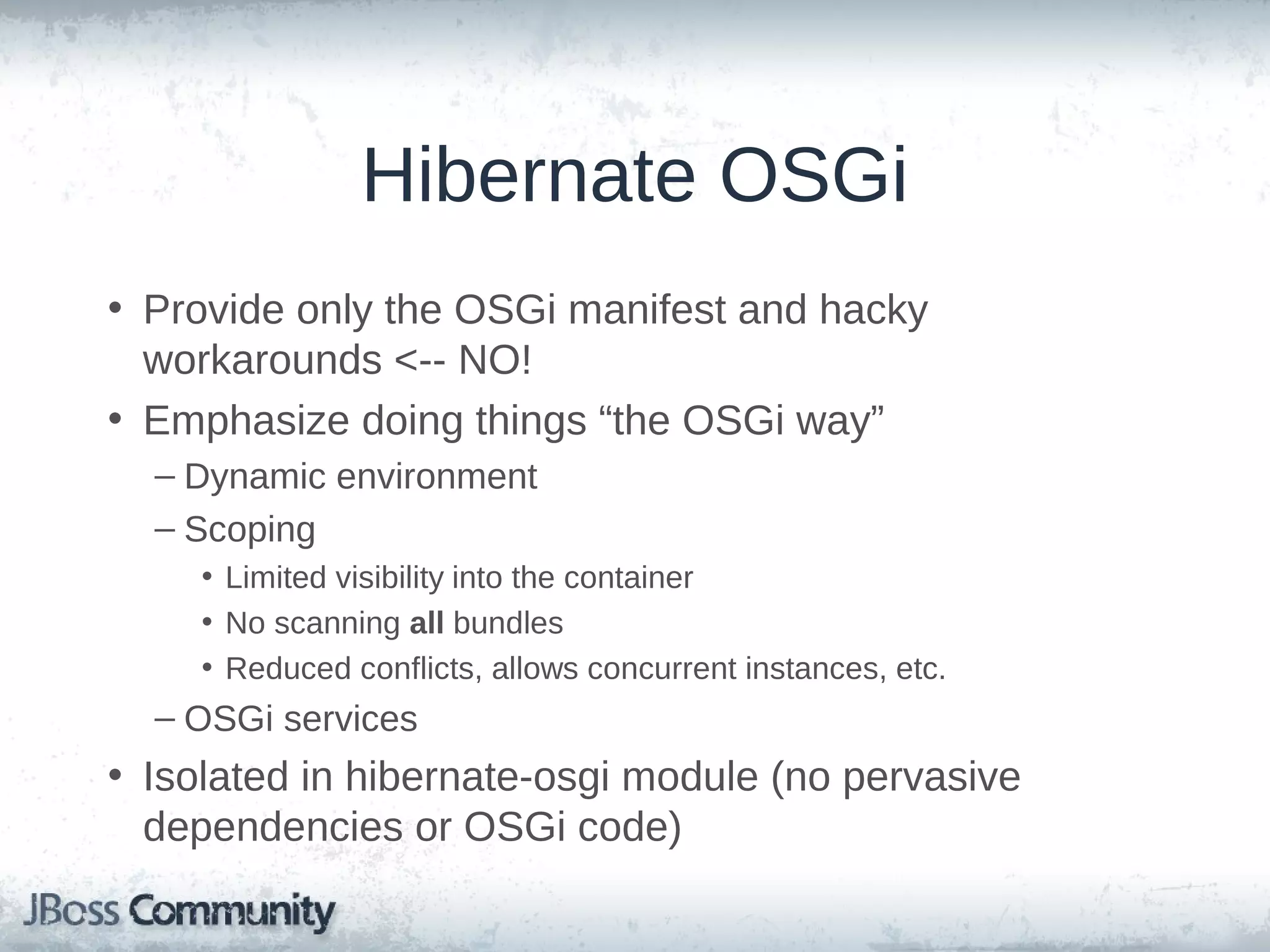 Hibernate OSGi • OSGi? • Provide only the OSGi manifest and hacky workarounds <-NO! • Emphasize doing things “the OSGi way” – Dynamic environment – Scoping • Limited visibility into the container • No scanning all bundles • Reduced conflicts, allows concurrent instances, etc. – OSGi services • Isolated in hibernate-osgi module (no pervasive dependencies or OSGi code) 