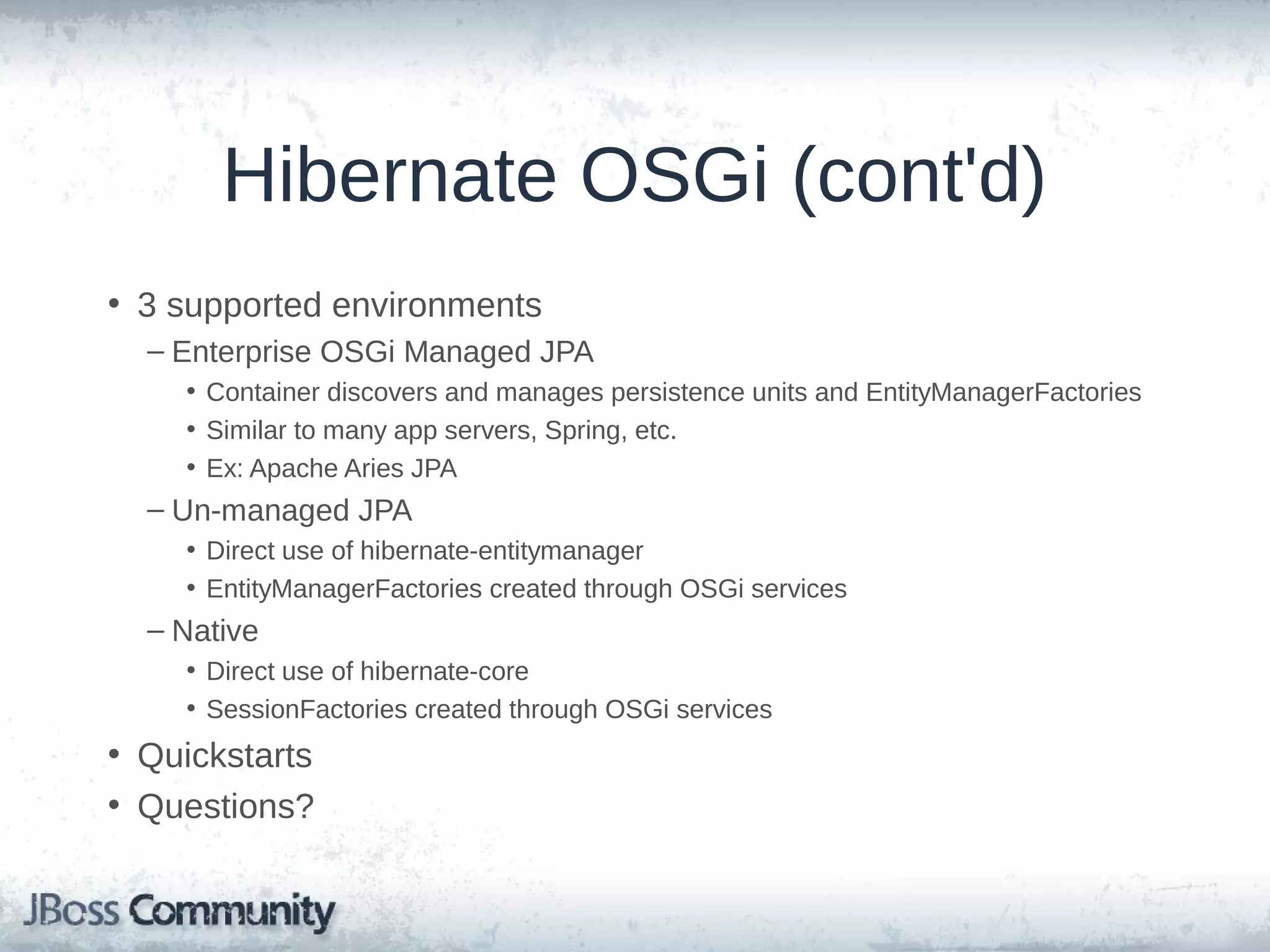 Hibernate OSGi (cont'd) • 3 supported environments – Enterprise OSGi Managed JPA • Container discovers and manages persistence units and EntityManagerFactories • Similar to many app servers, Spring, etc. • Ex: Apache Aries JPA – Un-managed JPA • Direct use of hibernate-entitymanager • EntityManagerFactories created through OSGi services – Native • Direct use of hibernate-core • SessionFactories created through OSGi services • Quickstarts • Questions? 
