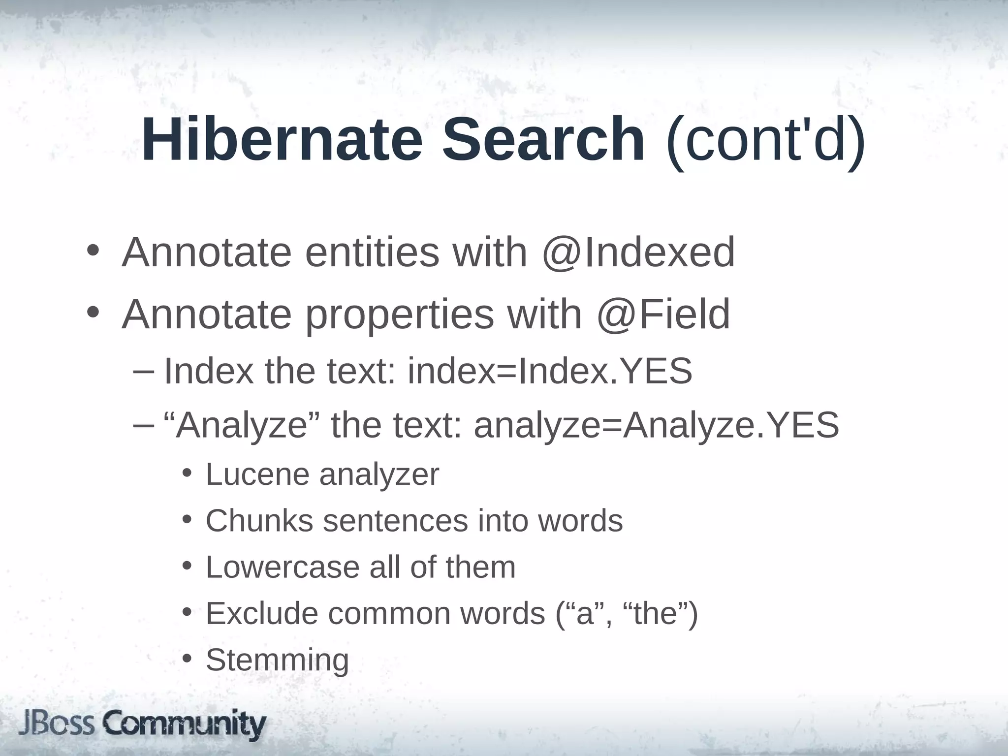 Hibernate Search (cont'd) • Annotate entities with @Indexed • Annotate properties with @Field – Index the text: index=Index.YES – “Analyze” the text: analyze=Analyze.YES • • • • • Lucene analyzer Chunks sentences into words Lowercase all of them Exclude common words (“a”, “the”) Stemming 