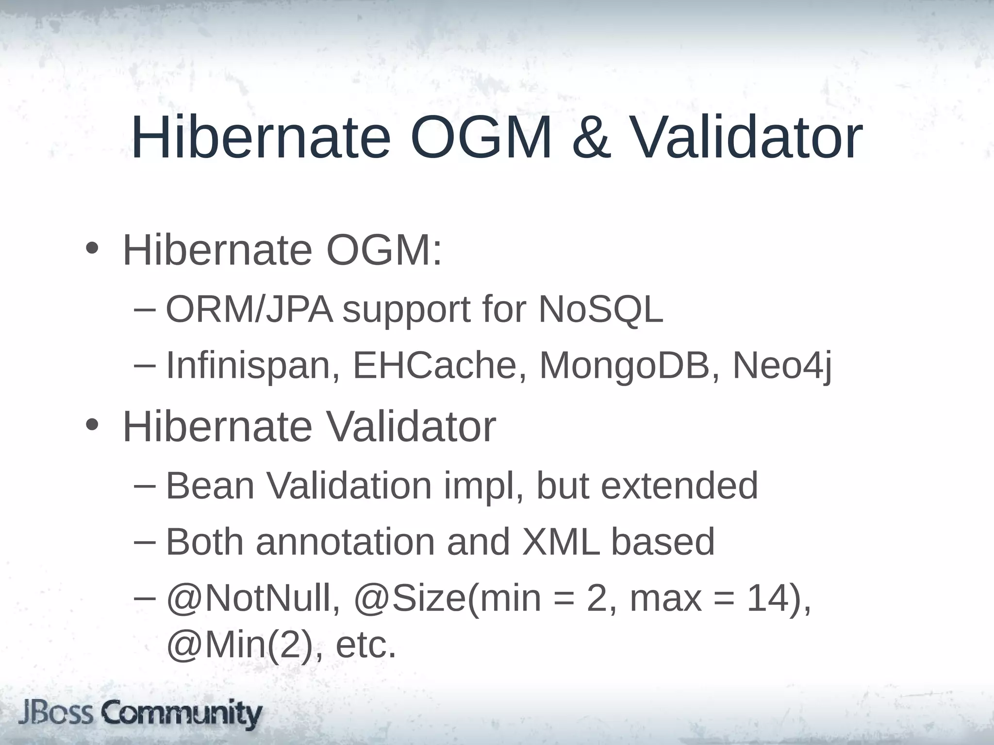 Hibernate OGM & Validator • Hibernate OGM: – ORM/JPA support for NoSQL – Infinispan, EHCache, MongoDB, Neo4j • Hibernate Validator – Bean Validation impl, but extended – Both annotation and XML based – @NotNull, @Size(min = 2, max = 14), @Min(2), etc. 