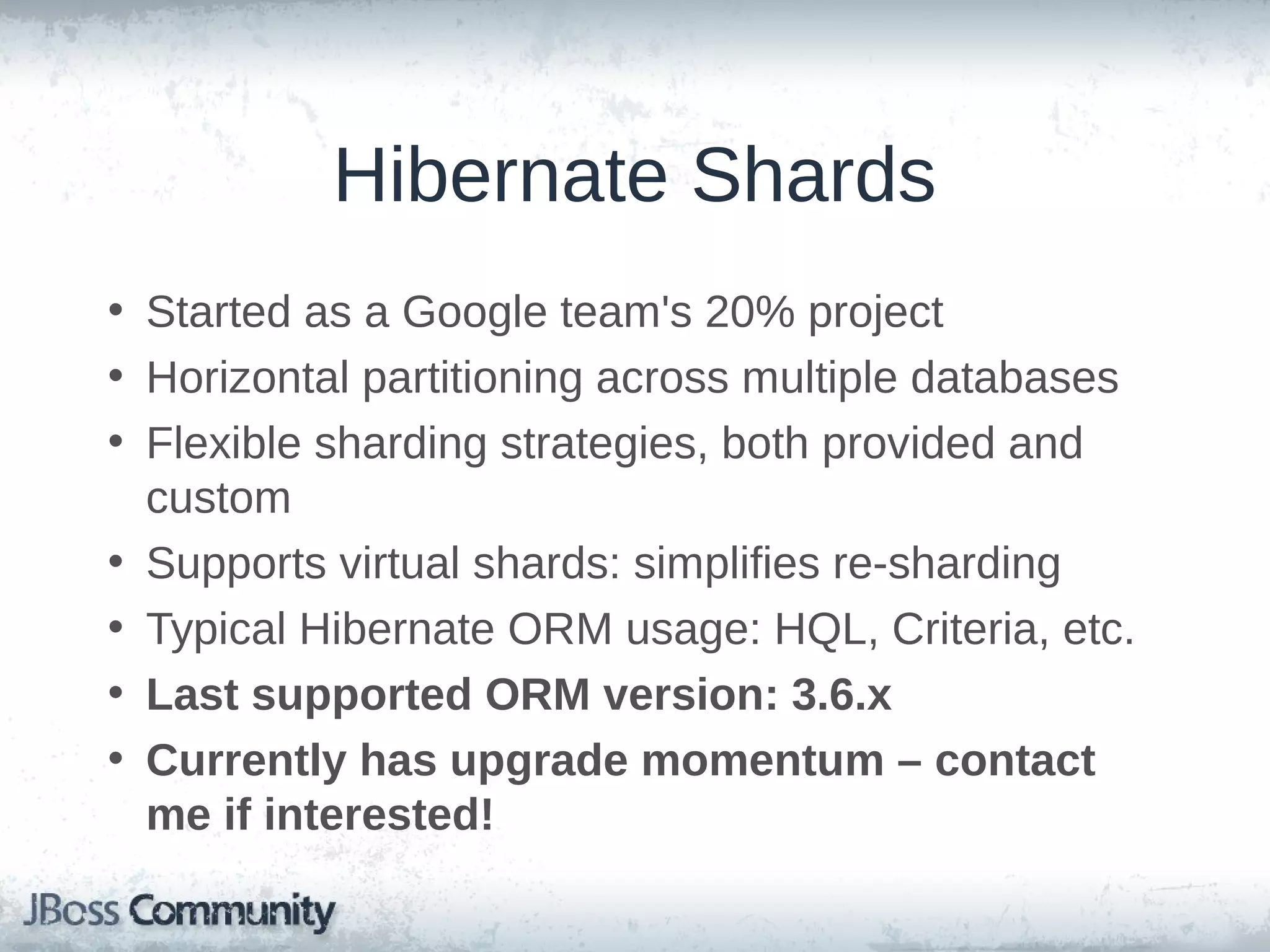 Hibernate Shards • Started as a Google team's 20% project • Horizontal partitioning across multiple databases • Flexible sharding strategies, both provided and custom • Supports virtual shards: simplifies re-sharding • Typical Hibernate ORM usage: HQL, Criteria, etc. • Last supported ORM version: 3.6.x • Currently has upgrade momentum – contact me if interested! 