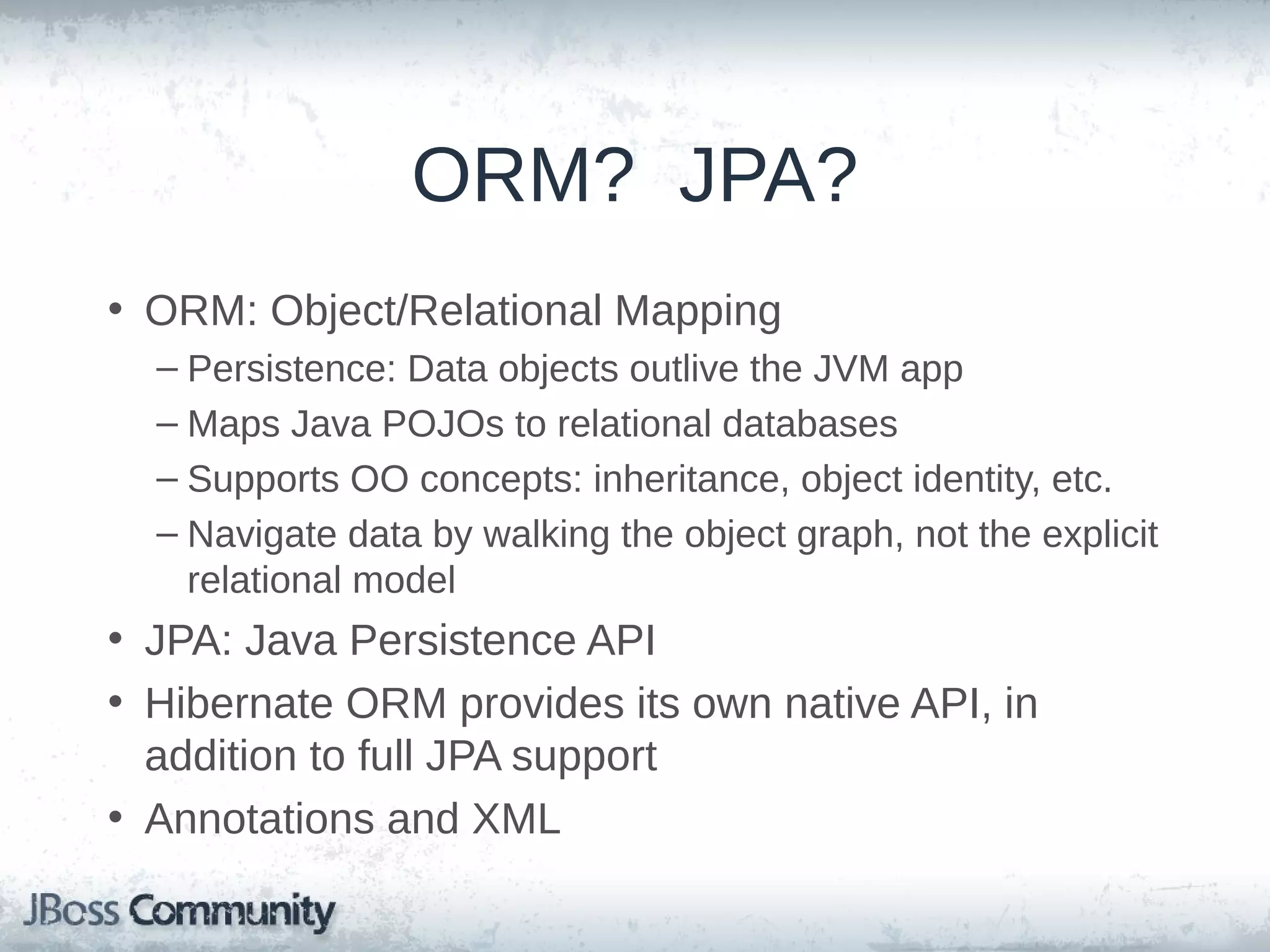 ORM? JPA? • ORM: Object/Relational Mapping – Persistence: Data objects outlive the JVM app – Maps Java POJOs to relational databases – Supports OO concepts: inheritance, object identity, etc. – Navigate data by walking the object graph, not the explicit relational model • JPA: Java Persistence API • Hibernate ORM provides its own native API, in addition to full JPA support • Annotations and XML 