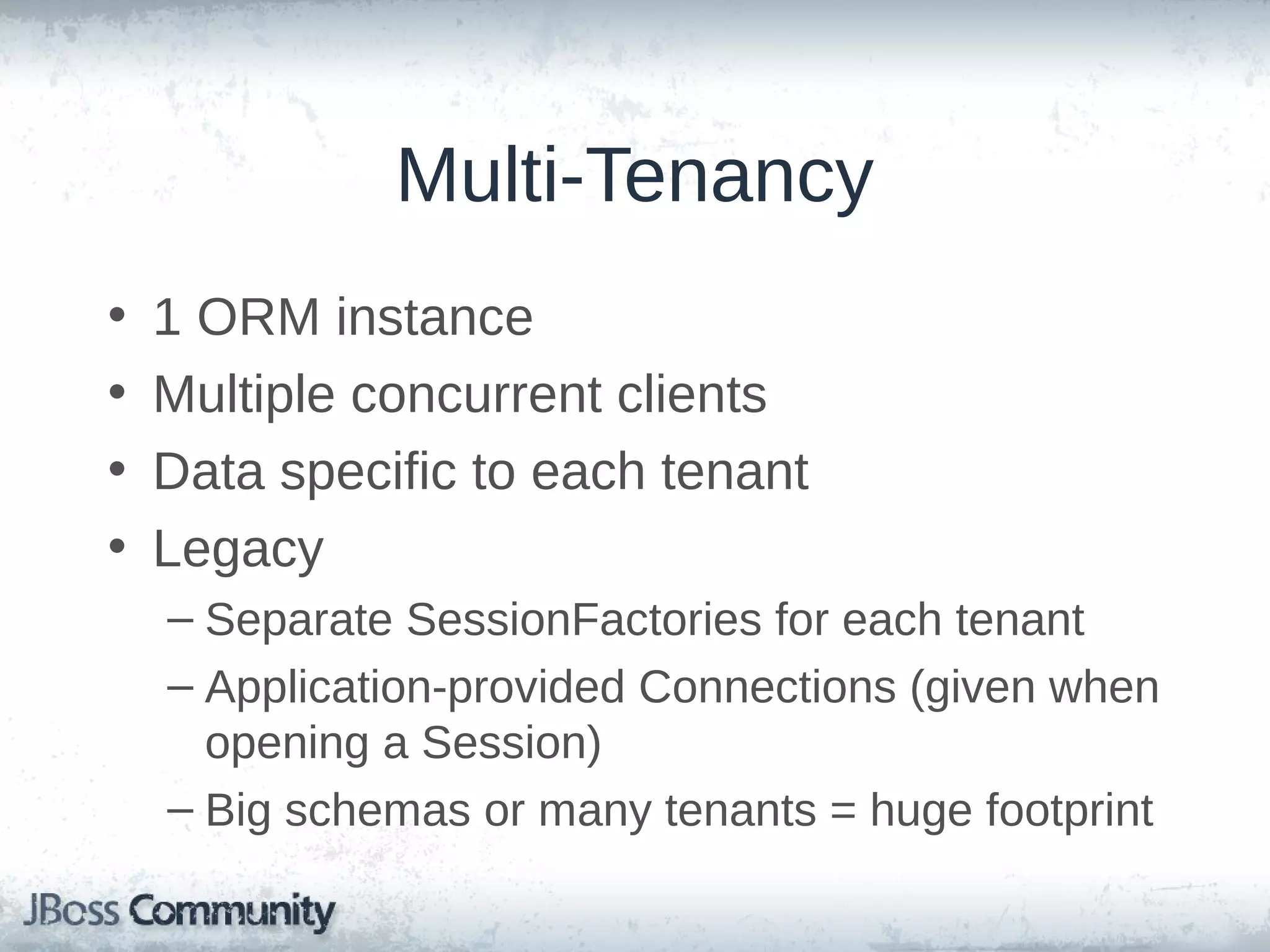 Multi-Tenancy • • • • 1 ORM instance Multiple concurrent clients Data specific to each tenant Legacy – Separate SessionFactories for each tenant – Application-provided Connections (given when opening a Session) – Big schemas or many tenants = huge footprint 