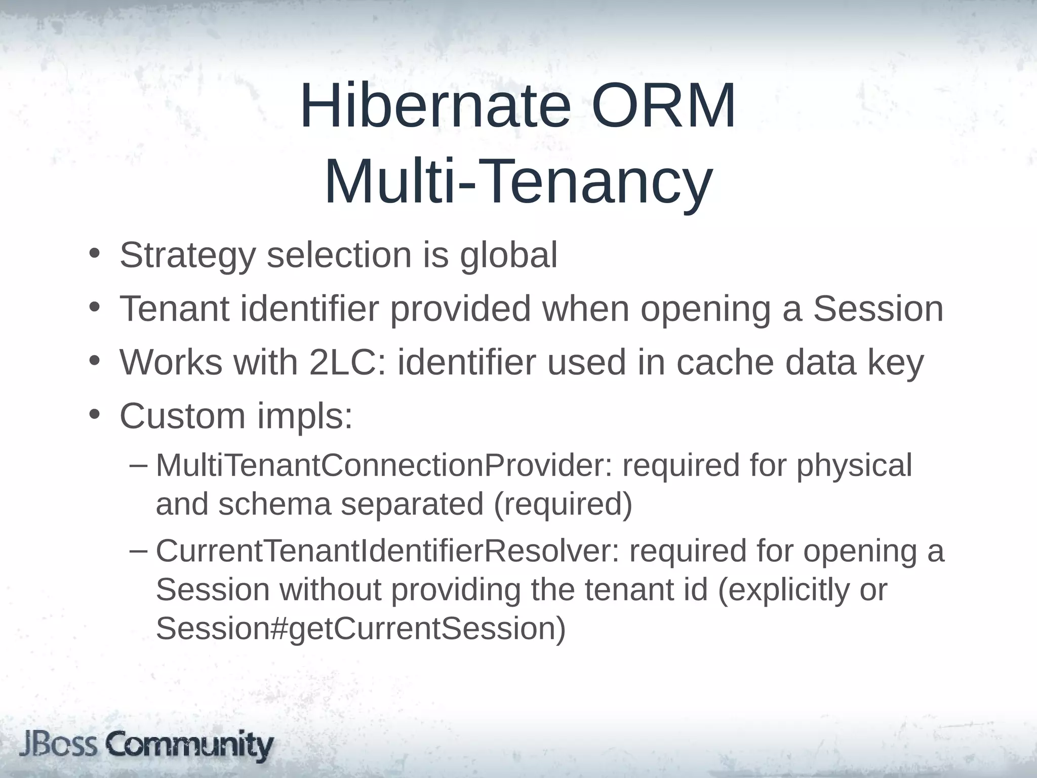 Hibernate ORM Multi-Tenancy • • • • Strategy selection is global Tenant identifier provided when opening a Session Works with 2LC: identifier used in cache data key Custom impls: – MultiTenantConnectionProvider: required for physical and schema separated (required) – CurrentTenantIdentifierResolver: required for opening a Session without providing the tenant id (explicitly or Session#getCurrentSession) 