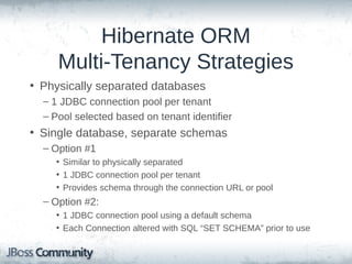 Hibernate ORM
Multi-Tenancy Strategies
• Physically separated databases
– 1 JDBC connection pool per tenant
– Pool selected based on tenant identifier

• Single database, separate schemas
– Option #1
• Similar to physically separated
• 1 JDBC connection pool per tenant
• Provides schema through the connection URL or pool

– Option #2:
• 1 JDBC connection pool using a default schema
• Each Connection altered with SQL “SET SCHEMA” prior to use

 