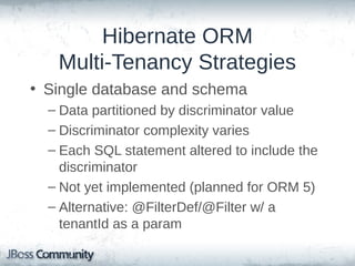 Hibernate ORM
Multi-Tenancy Strategies
• Single database and schema
– Data partitioned by discriminator value
– Discriminator complexity varies
– Each SQL statement altered to include the
discriminator
– Not yet implemented (planned for ORM 5)
– Alternative: @FilterDef/@Filter w/ a
tenantId as a param

 