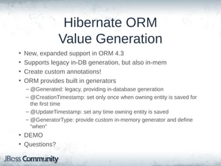 Hibernate ORM
Value Generation
•
•
•
•

New, expanded support in ORM 4.3
Supports legacy in-DB generation, but also in-mem
Create custom annotations!
ORM provides built in generators
– @Generated: legacy, providing in-database generation
– @CreationTimestamp: set only once when owning entity is saved for
the first time
– @UpdateTimestamp: set any time owning entity is saved
– @GeneratorType: provide custom in-memory generator and define
“when”

• DEMO
• Questions?

 