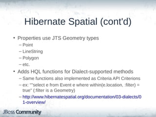 Hibernate Spatial (cont'd)
• Properties use JTS Geometry types
– Point
– LineString
– Polygon
– etc.

• Adds HQL functions for Dialect-supported methods
– Same functions also implemented as Criteria API Criterions
– ex: "select e from Event e where within(e.location, :filter) =
true" (:filter is a Geometry)
– http://www.hibernatespatial.org/documentation/03-dialects/0
1-overview/

 