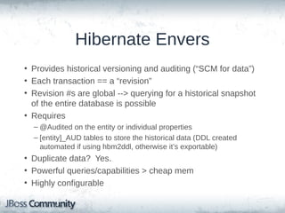 Hibernate Envers
• Provides historical versioning and auditing (“SCM for data”)
• Each transaction == a “revision”
• Revision #s are global --> querying for a historical snapshot
of the entire database is possible
• Requires
– @Audited on the entity or individual properties
– [entity]_AUD tables to store the historical data (DDL created
automated if using hbm2ddl, otherwise it’s exportable)

• Duplicate data? Yes.
• Powerful queries/capabilities > cheap mem
• Highly configurable

 