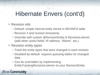 Hibernate Envers (cont'd)
• Revision info
– Default: simple internal entity stored in REVINFO table
– Revision # and revision timestamp
– Override with custom @RevisionEntity & RevisionListener
(add other useful fields: IP address, “blame”, etc.)

• Revision entity types
– Track the entity types that were changed in each revision
– Disabled by default: requires querying tables for changed
data
– Can be overridden by implementing
EntityTrackingRevisionListener on your RevisionEntity

 