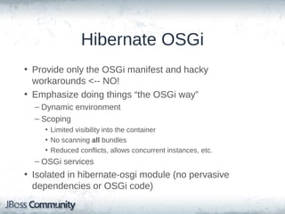 Hibernate OSGi
• OSGi?
• Provide only the OSGi manifest and hacky workarounds <-NO!
• Emphasize doing things “the OSGi way”
– Dynamic environment
– Scoping
• Limited visibility into the container
• No scanning all bundles
• Reduced conflicts, allows concurrent instances, etc.

– OSGi services

• Isolated in hibernate-osgi module (no pervasive
dependencies or OSGi code)

 