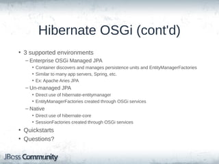 Hibernate OSGi (cont'd)
• 3 supported environments
– Enterprise OSGi Managed JPA
• Container discovers and manages persistence units and EntityManagerFactories
• Similar to many app servers, Spring, etc.
• Ex: Apache Aries JPA

– Un-managed JPA
• Direct use of hibernate-entitymanager
• EntityManagerFactories created through OSGi services

– Native
• Direct use of hibernate-core
• SessionFactories created through OSGi services

• Quickstarts
• Questions?

 