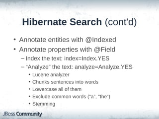 Hibernate Search (cont'd)
• Annotate entities with @Indexed
• Annotate properties with @Field
– Index the text: index=Index.YES
– “Analyze” the text: analyze=Analyze.YES
•
•
•
•
•

Lucene analyzer
Chunks sentences into words
Lowercase all of them
Exclude common words (“a”, “the”)
Stemming

 