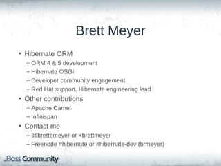 Brett Meyer
• Hibernate ORM
– ORM 4 & 5 development
– Hibernate OSGi
– Developer community engagement
– Red Hat support, Hibernate engineering lead

• Other contributions
– Apache Camel
– Infinispan

• Contact me
– @brettemeyer or +brettmeyer
– Freenode #hibernate or #hibernate-dev (brmeyer)

 