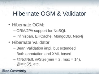 Hibernate OGM & Validator
• Hibernate OGM:
– ORM/JPA support for NoSQL
– Infinispan, EHCache, MongoDB, Neo4j

• Hibernate Validator
– Bean Validation impl, but extended
– Both annotation and XML based
– @NotNull, @Size(min = 2, max = 14),
@Min(2), etc.

 