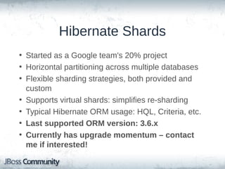 Hibernate Shards
• Started as a Google team's 20% project
• Horizontal partitioning across multiple databases
• Flexible sharding strategies, both provided and
custom
• Supports virtual shards: simplifies re-sharding
• Typical Hibernate ORM usage: HQL, Criteria, etc.
• Last supported ORM version: 3.6.x
• Currently has upgrade momentum – contact
me if interested!

 
