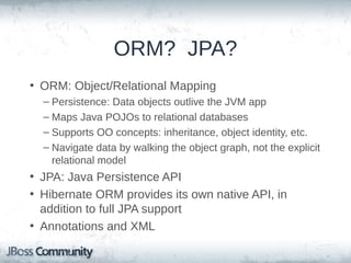 ORM? JPA?
• ORM: Object/Relational Mapping
– Persistence: Data objects outlive the JVM app
– Maps Java POJOs to relational databases
– Supports OO concepts: inheritance, object identity, etc.
– Navigate data by walking the object graph, not the explicit
relational model

• JPA: Java Persistence API
• Hibernate ORM provides its own native API, in
addition to full JPA support
• Annotations and XML

 