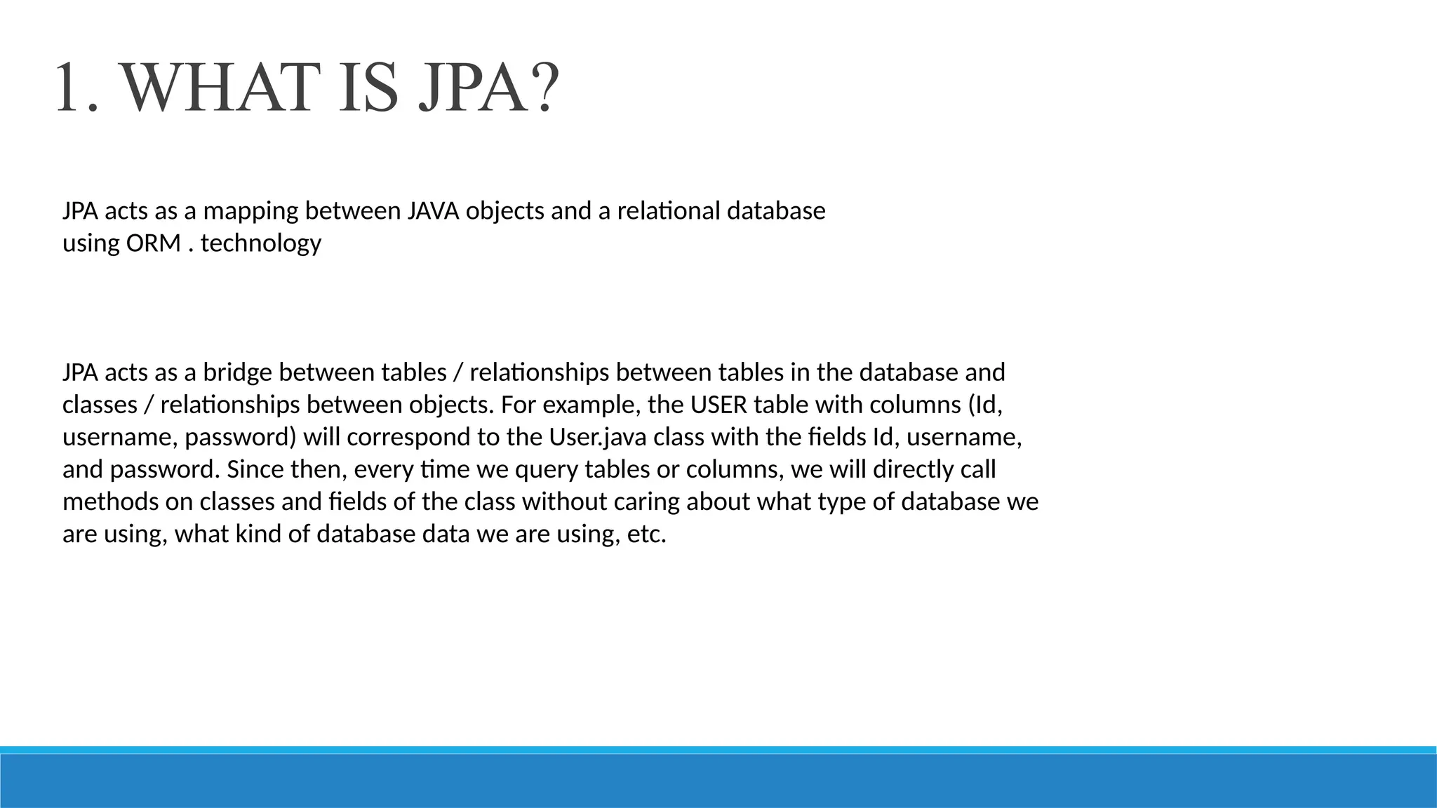 1. WHAT IS JPA?
JPA acts as a mapping between JAVA objects and a relational database
using ORM . technology
JPA acts as a bridge between tables / relationships between tables in the database and
classes / relationships between objects. For example, the USER table with columns (Id,
username, password) will correspond to the User.java class with the fields Id, username,
and password. Since then, every time we query tables or columns, we will directly call
methods on classes and fields of the class without caring about what type of database we
are using, what kind of database data we are using, etc.
 