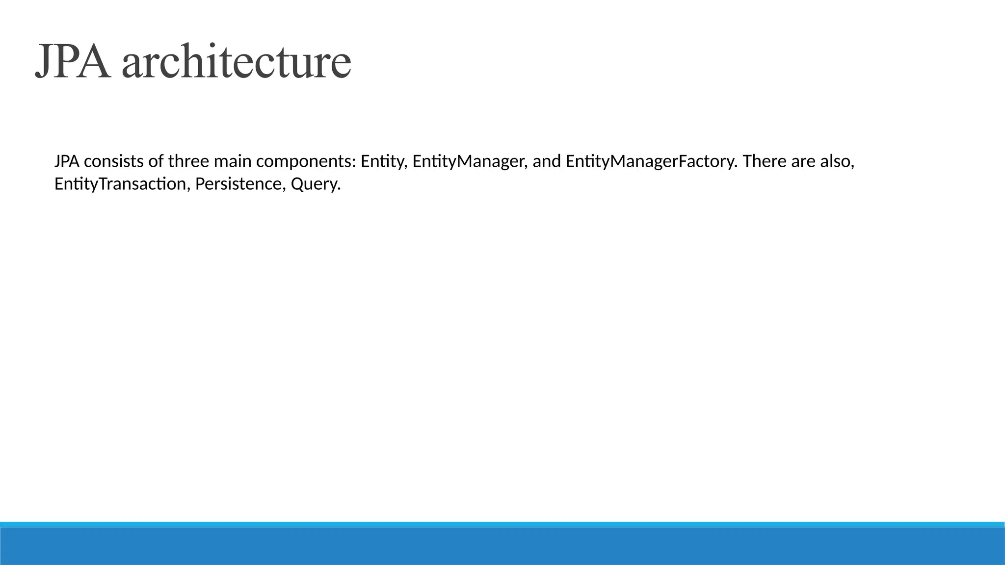 JPA architecture
JPA consists of three main components: Entity, EntityManager, and EntityManagerFactory. There are also,
EntityTransaction, Persistence, Query.
 