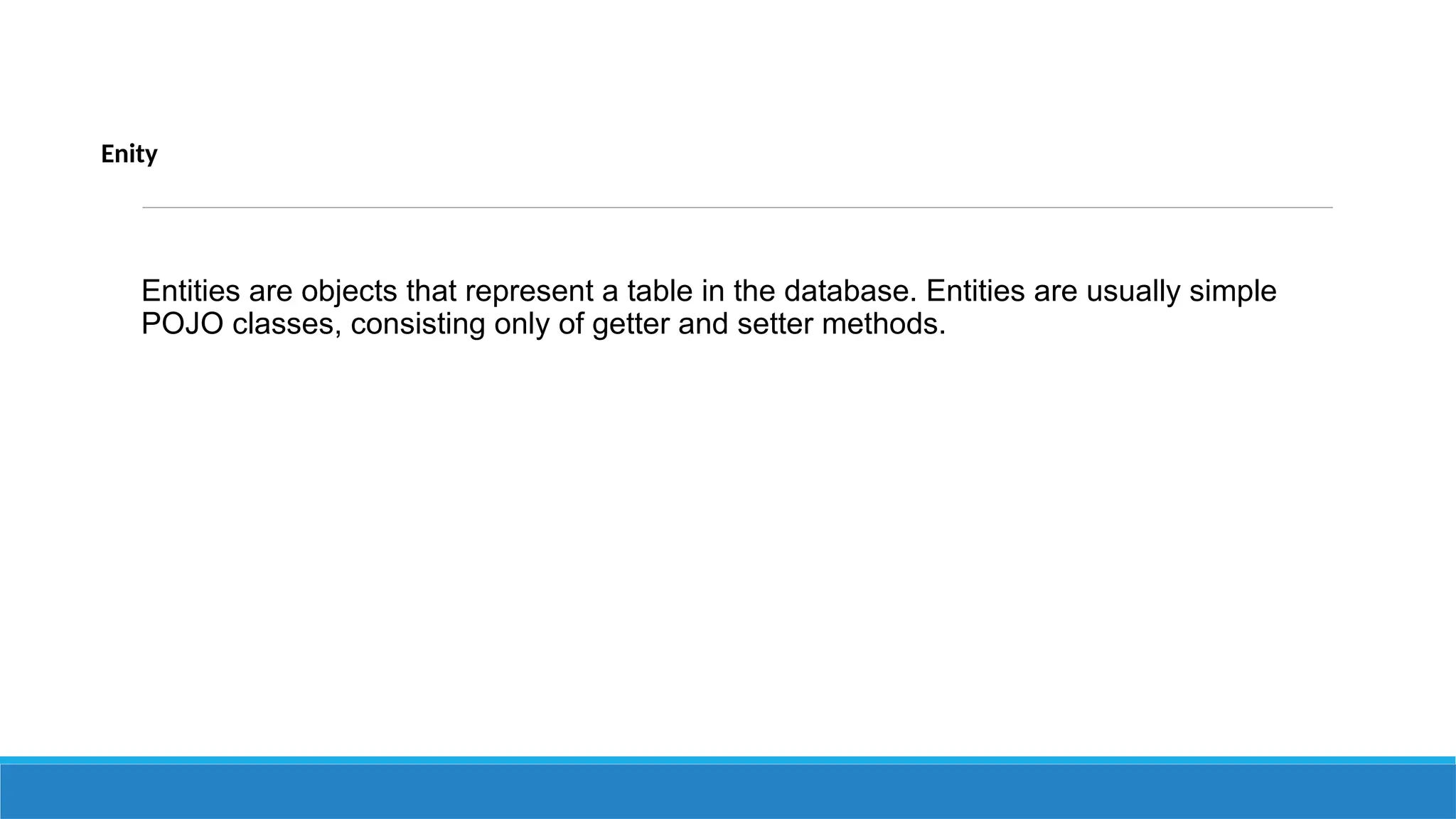 Enity
Entities are objects that represent a table in the database. Entities are usually simple
POJO classes, consisting only of getter and setter methods.
 