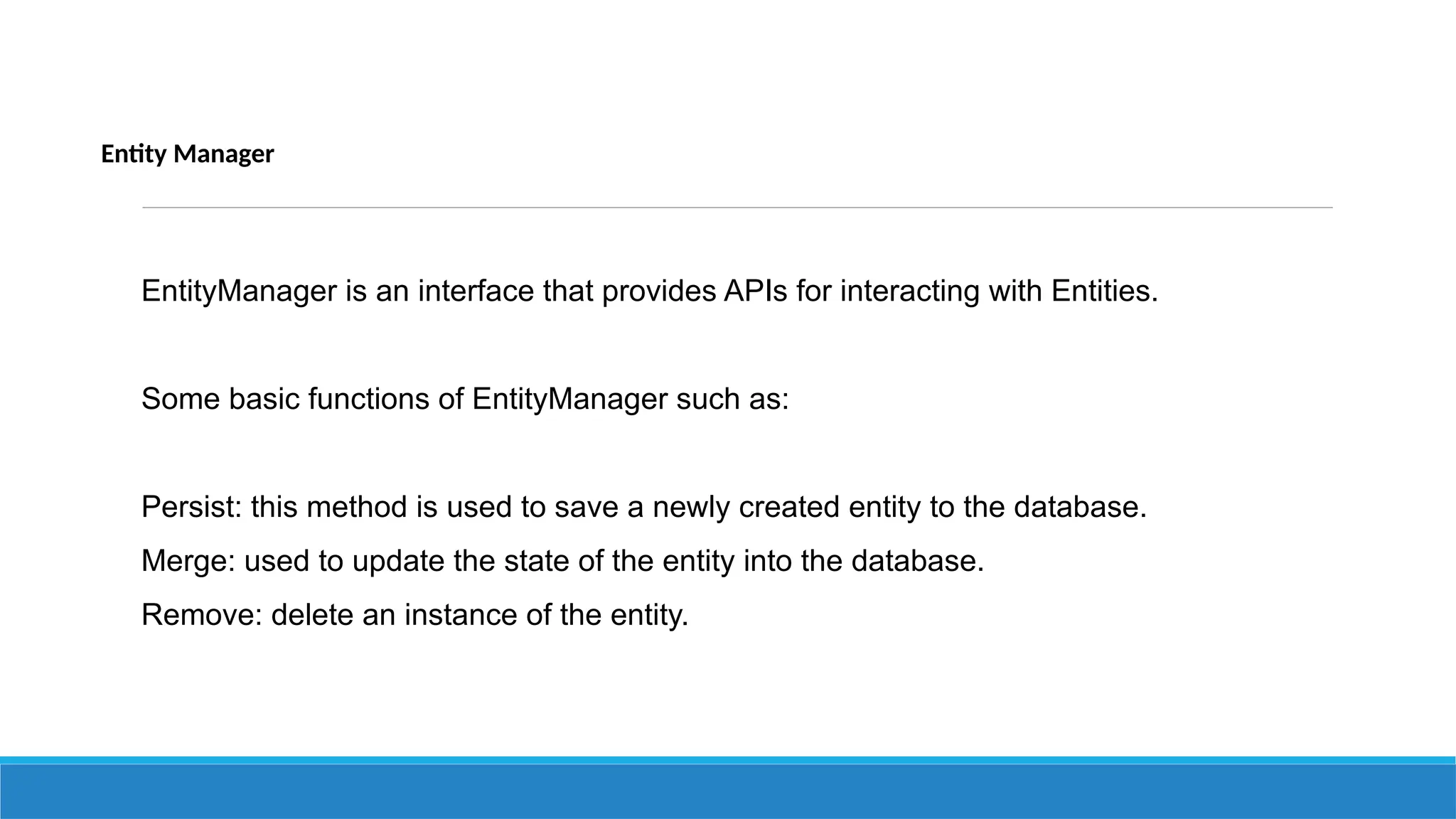 Entity Manager
EntityManager is an interface that provides APIs for interacting with Entities.
Some basic functions of EntityManager such as:
Persist: this method is used to save a newly created entity to the database.
Merge: used to update the state of the entity into the database.
Remove: delete an instance of the entity.
 