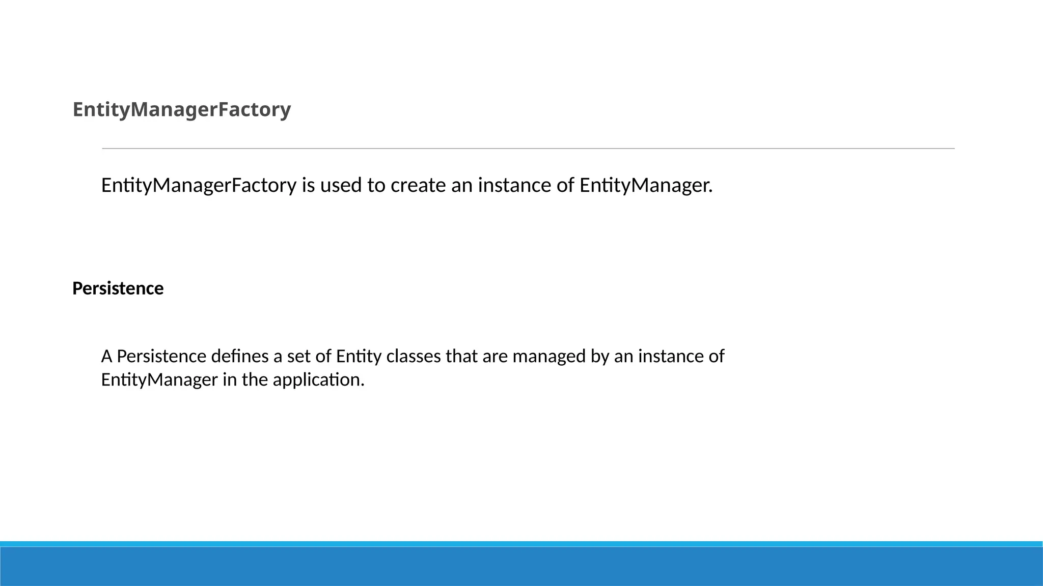 EntityManagerFactory
EntityManagerFactory is used to create an instance of EntityManager.
Persistence
A Persistence defines a set of Entity classes that are managed by an instance of
EntityManager in the application.
 