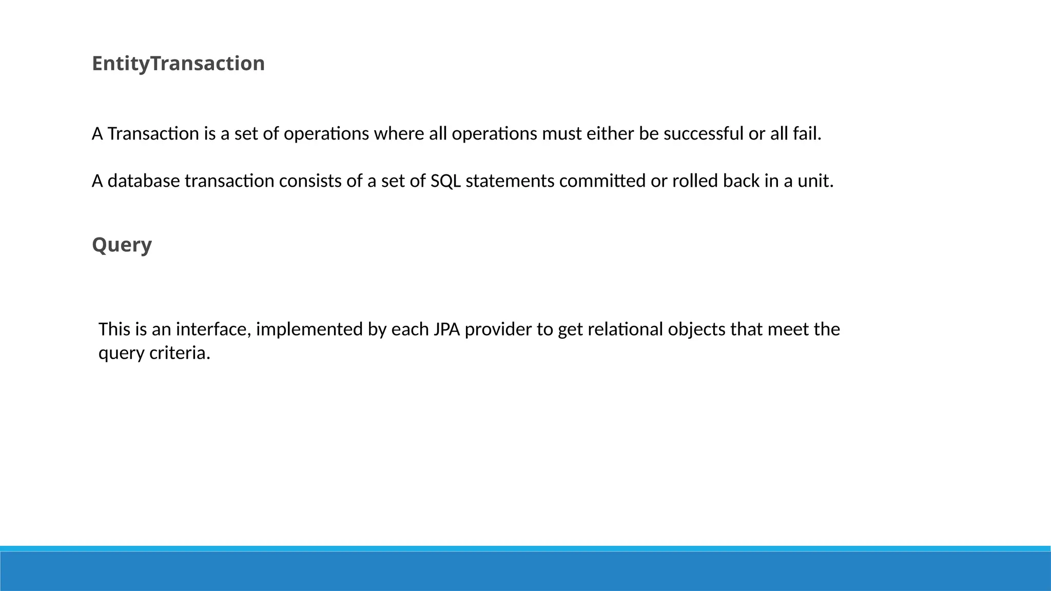 EntityTransaction
A Transaction is a set of operations where all operations must either be successful or all fail.
A database transaction consists of a set of SQL statements committed or rolled back in a unit.
Query
This is an interface, implemented by each JPA provider to get relational objects that meet the
query criteria.
 