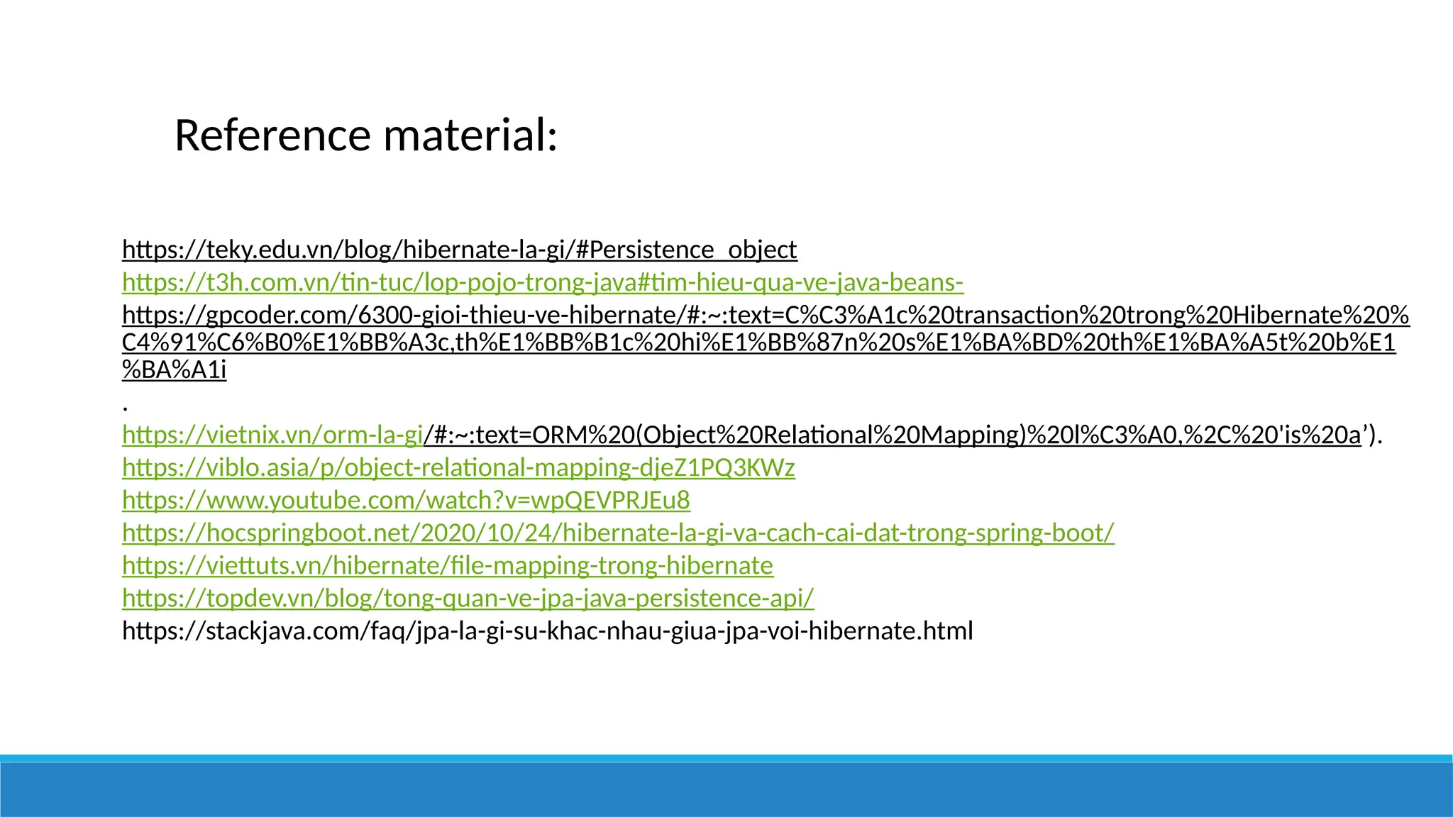Reference material:
https://teky.edu.vn/blog/hibernate-la-gi/#Persistence_object
https://t3h.com.vn/tin-tuc/lop-pojo-trong-java#tim-hieu-qua-ve-java-beans-
https://gpcoder.com/6300-gioi-thieu-ve-hibernate/#:~:text=C%C3%A1c%20transaction%20trong%20Hibernate%20%
C4%91%C6%B0%E1%BB%A3c,th%E1%BB%B1c%20hi%E1%BB%87n%20s%E1%BA%BD%20th%E1%BA%A5t%20b%E1
%BA%A1i
.
https://vietnix.vn/orm-la-gi/#:~:text=ORM%20(Object%20Relational%20Mapping)%20l%C3%A0,%2C%20'is%20a’).
https://viblo.asia/p/object-relational-mapping-djeZ1PQ3KWz
https://www.youtube.com/watch?v=wpQEVPRJEu8
https://hocspringboot.net/2020/10/24/hibernate-la-gi-va-cach-cai-dat-trong-spring-boot/
https://viettuts.vn/hibernate/file-mapping-trong-hibernate
https://topdev.vn/blog/tong-quan-ve-jpa-java-persistence-api/
https://stackjava.com/faq/jpa-la-gi-su-khac-nhau-giua-jpa-voi-hibernate.html
 