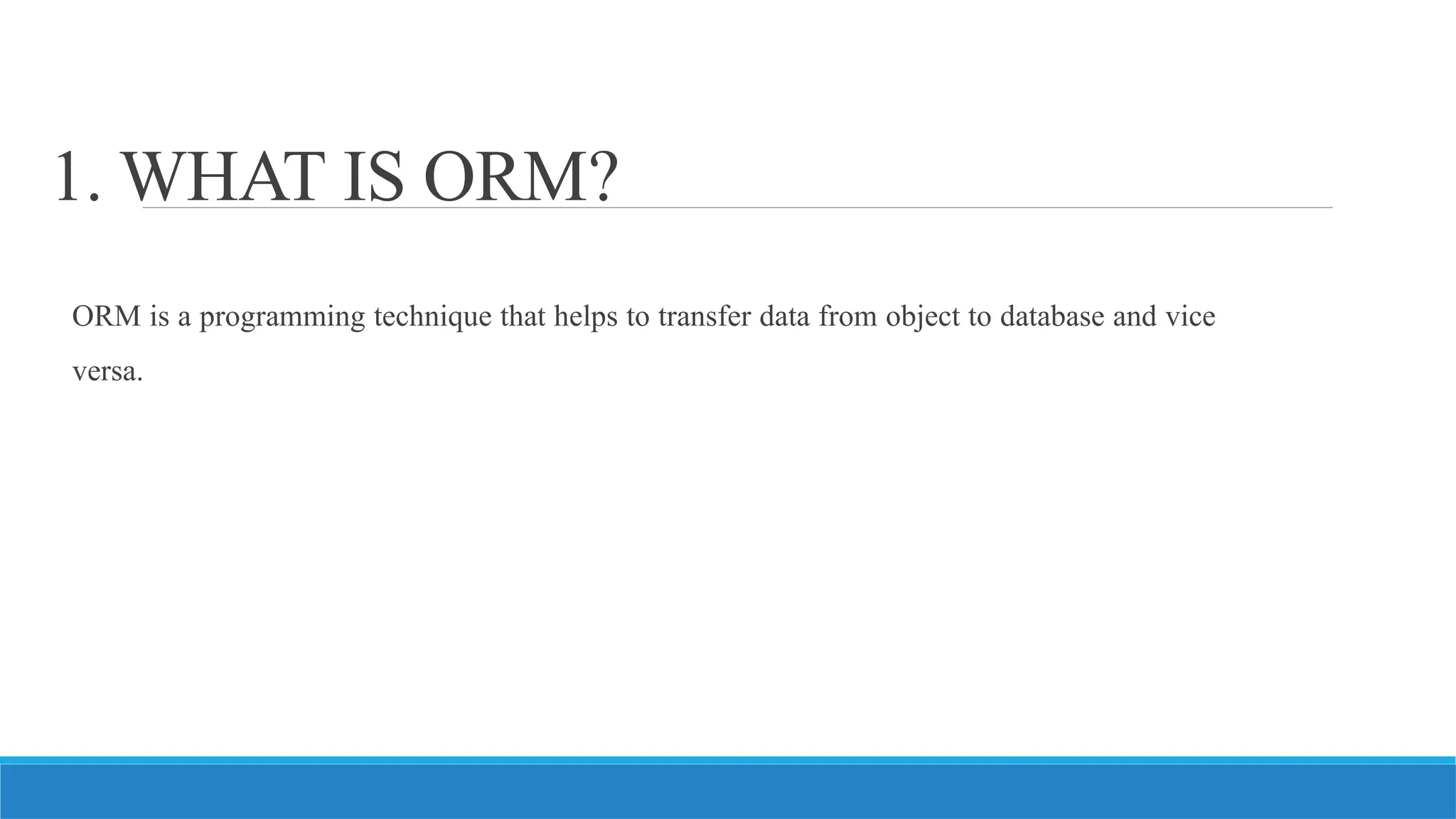 1. WHAT IS ORM?
ORM is a programming technique that helps to transfer data from object to database and vice
versa.
 