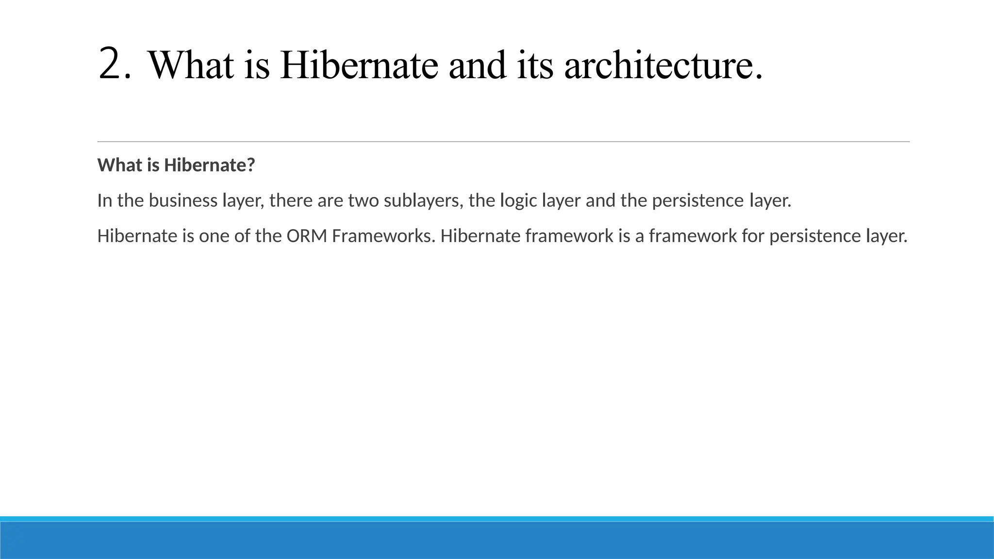 2. What is Hibernate and its architecture.
What is Hibernate?
In the business layer, there are two sublayers, the logic layer and the persistence layer.
Hibernate is one of the ORM Frameworks. Hibernate framework is a framework for persistence layer.
 