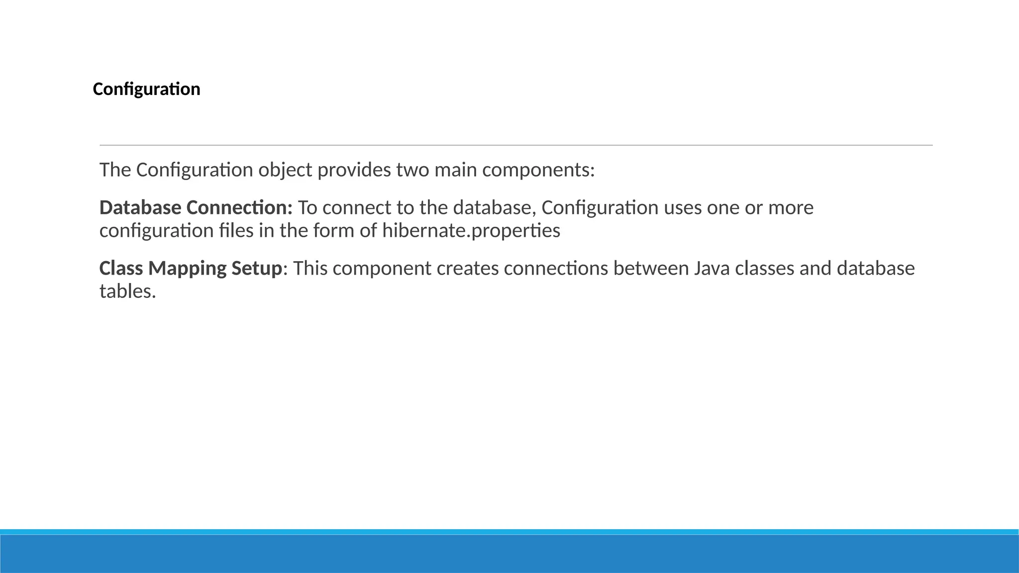 Configuration
The Configuration object provides two main components:
Database Connection: To connect to the database, Configuration uses one or more
configuration files in the form of hibernate.properties
Class Mapping Setup: This component creates connections between Java classes and database
tables.
 