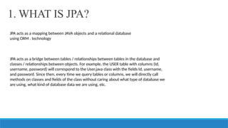 1. WHAT IS JPA?
JPA acts as a mapping between JAVA objects and a relational database
using ORM . technology
JPA acts as a bridge between tables / relationships between tables in the database and
classes / relationships between objects. For example, the USER table with columns (Id,
username, password) will correspond to the User.java class with the fields Id, username,
and password. Since then, every time we query tables or columns, we will directly call
methods on classes and fields of the class without caring about what type of database we
are using, what kind of database data we are using, etc.
 