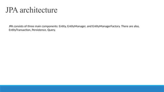 JPA architecture
JPA consists of three main components: Entity, EntityManager, and EntityManagerFactory. There are also,
EntityTransaction, Persistence, Query.
 