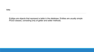 Enity
Entities are objects that represent a table in the database. Entities are usually simple
POJO classes, consisting only of getter and setter methods.
 