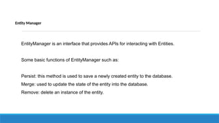 Entity Manager
EntityManager is an interface that provides APIs for interacting with Entities.
Some basic functions of EntityManager such as:
Persist: this method is used to save a newly created entity to the database.
Merge: used to update the state of the entity into the database.
Remove: delete an instance of the entity.
 