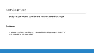 EntityManagerFactory
EntityManagerFactory is used to create an instance of EntityManager.
Persistence
A Persistence defines a set of Entity classes that are managed by an instance of
EntityManager in the application.
 