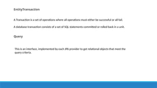 EntityTransaction
A Transaction is a set of operations where all operations must either be successful or all fail.
A database transaction consists of a set of SQL statements committed or rolled back in a unit.
Query
This is an interface, implemented by each JPA provider to get relational objects that meet the
query criteria.
 