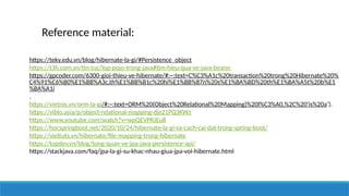Reference material:
https://teky.edu.vn/blog/hibernate-la-gi/#Persistence_object
https://t3h.com.vn/tin-tuc/lop-pojo-trong-java#tim-hieu-qua-ve-java-beans-
https://gpcoder.com/6300-gioi-thieu-ve-hibernate/#:~:text=C%C3%A1c%20transaction%20trong%20Hibernate%20%
C4%91%C6%B0%E1%BB%A3c,th%E1%BB%B1c%20hi%E1%BB%87n%20s%E1%BA%BD%20th%E1%BA%A5t%20b%E1
%BA%A1i
.
https://vietnix.vn/orm-la-gi/#:~:text=ORM%20(Object%20Relational%20Mapping)%20l%C3%A0,%2C%20'is%20a’).
https://viblo.asia/p/object-relational-mapping-djeZ1PQ3KWz
https://www.youtube.com/watch?v=wpQEVPRJEu8
https://hocspringboot.net/2020/10/24/hibernate-la-gi-va-cach-cai-dat-trong-spring-boot/
https://viettuts.vn/hibernate/file-mapping-trong-hibernate
https://topdev.vn/blog/tong-quan-ve-jpa-java-persistence-api/
https://stackjava.com/faq/jpa-la-gi-su-khac-nhau-giua-jpa-voi-hibernate.html
 