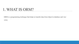1. WHAT IS ORM?
ORM is a programming technique that helps to transfer data from object to database and vice
versa.
 