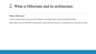 2. What is Hibernate and its architecture.
What is Hibernate?
In the business layer, there are two sublayers, the logic layer and the persistence layer.
Hibernate is one of the ORM Frameworks. Hibernate framework is a framework for persistence layer.
 