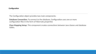 Configuration
The Configuration object provides two main components:
Database Connection: To connect to the database, Configuration uses one or more
configuration files in the form of hibernate.properties
Class Mapping Setup: This component creates connections between Java classes and database
tables.
 