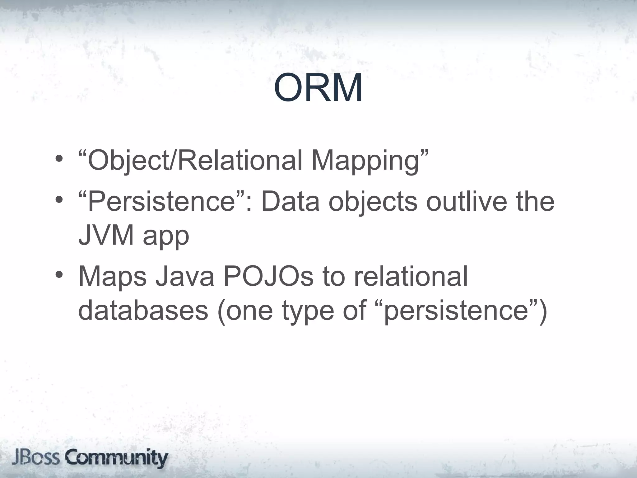 ORM • “Object/Relational Mapping” • “Persistence”: Data objects outlive the JVM app • Maps Java POJOs to relational databases (one type of “persistence”) 