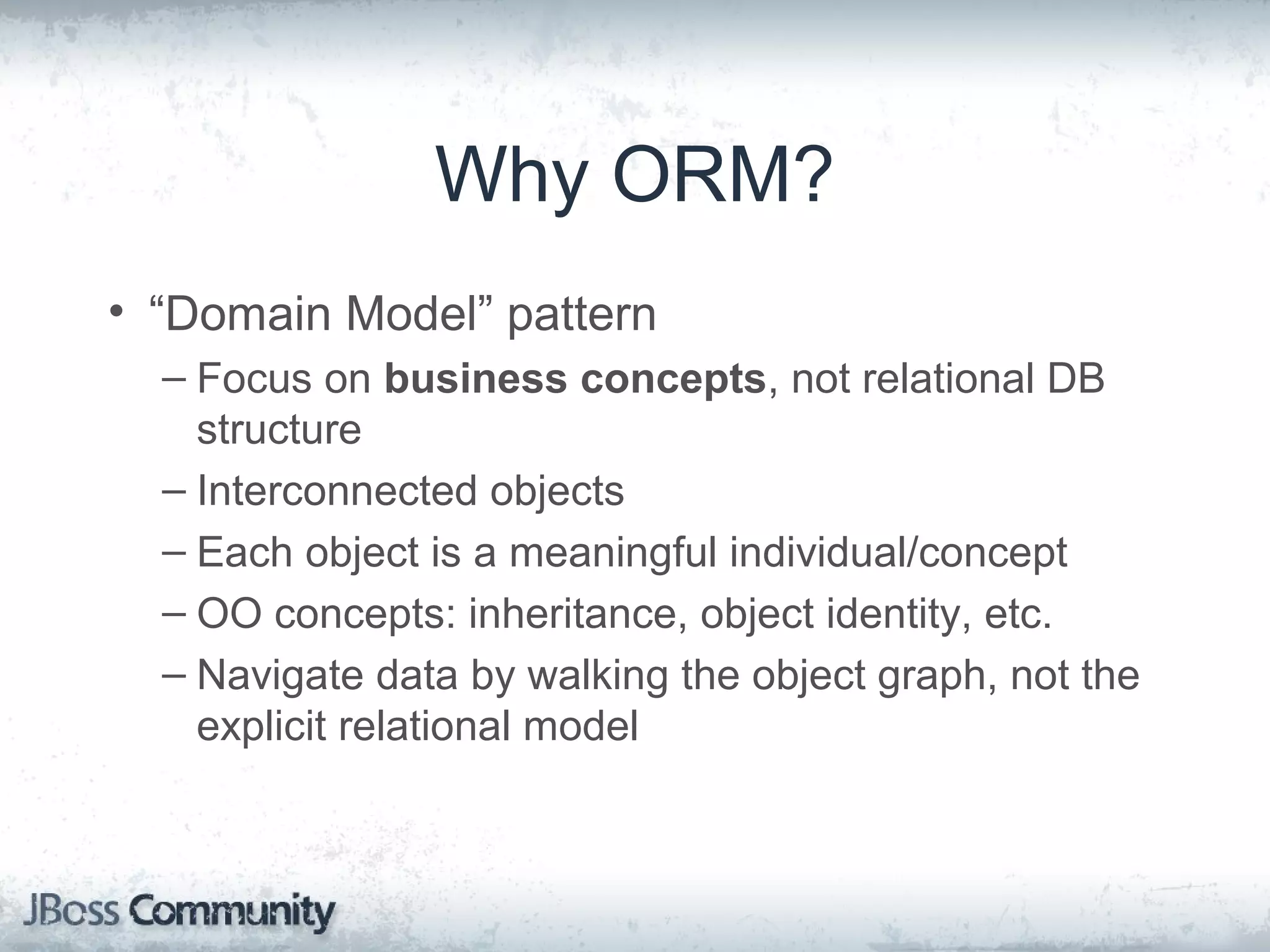 Why ORM? • “Domain Model” pattern – Focus on business concepts, not relational DB structure – Interconnected objects – Each object is a meaningful individual/concept – OO concepts: inheritance, object identity, etc. – Navigate data by walking the object graph, not the explicit relational model 
