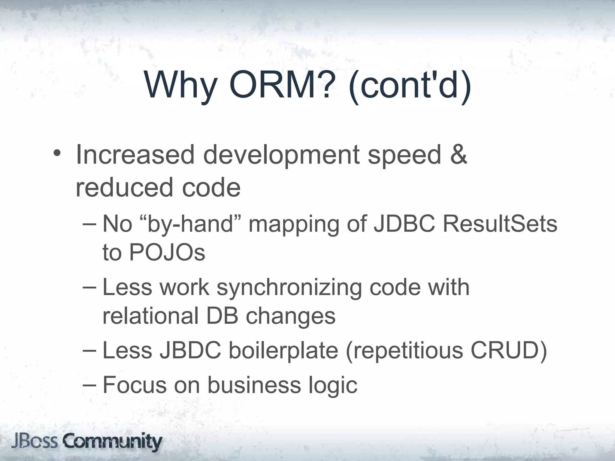 Why ORM? (cont'd) • Increased development speed & reduced code – No “by-hand” mapping of JDBC ResultSets to POJOs – Less work synchronizing code with relational DB changes – Less JBDC boilerplate (repetitious CRUD) – Focus on business logic 
