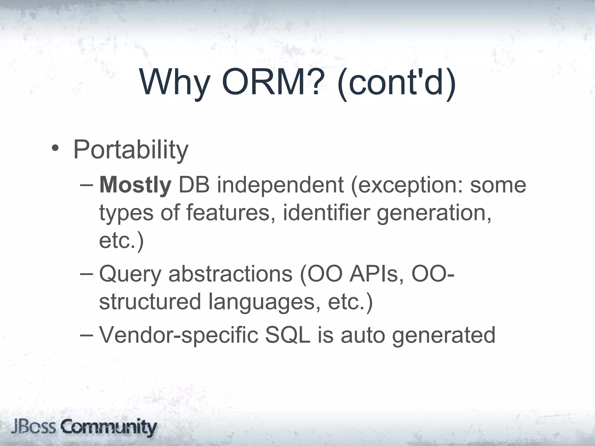 Why ORM? (cont'd) • Portability – Mostly DB independent (exception: some types of features, identifier generation, etc.) – Query abstractions (OO APIs, OO- structured languages, etc.) – Vendor-specific SQL is auto generated 