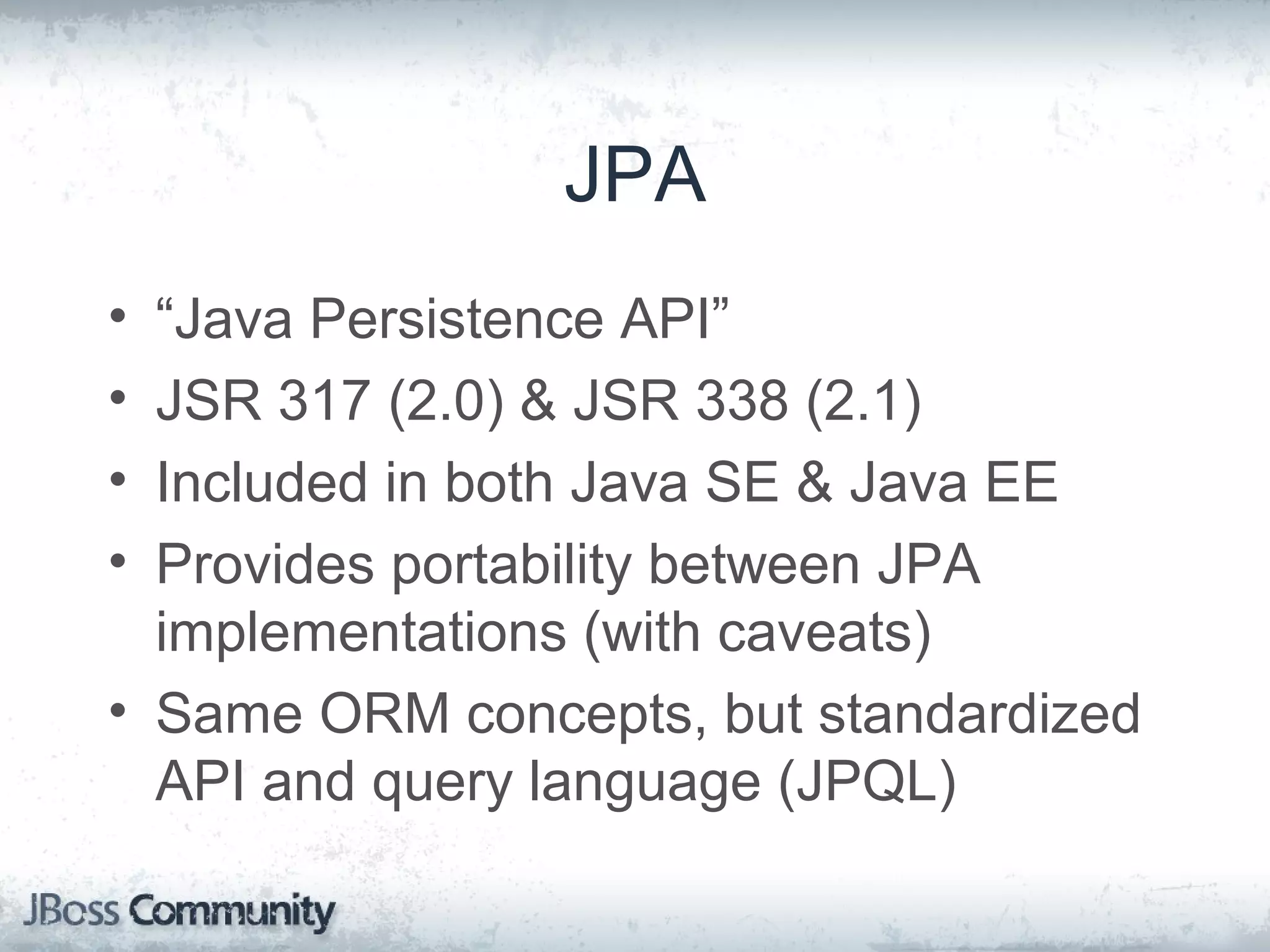 JPA • “Java Persistence API” • JSR 317 (2.0) & JSR 338 (2.1) • Included in both Java SE & Java EE • Provides portability between JPA implementations (with caveats) • Same ORM concepts, but standardized API and query language (JPQL) 